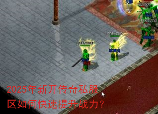 2025年新开传奇私服区如何快速提升战力? 2025年新开传奇私服区如何快速提升战力?