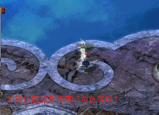 如何快速提升传奇h5角色等级? 如何快速提升传奇h5角色等级?